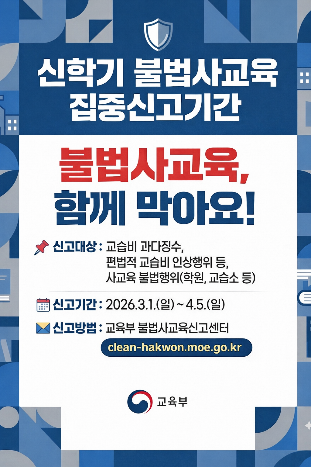 신학기 불법사교육 집중신고기간 불법사교육, 함께 막아요! 신고대상 : 교습비 과다징수, 편법적 교습비 인상행위 등, 사교육 불법행위(학원, 교습소 등) 신고기간 : 2026.3.1.(일) ~ 4.5.(일) 신고방법 : 교육부 불법사교육신고센터 clean-hakwon.moe.go.kr 교육부