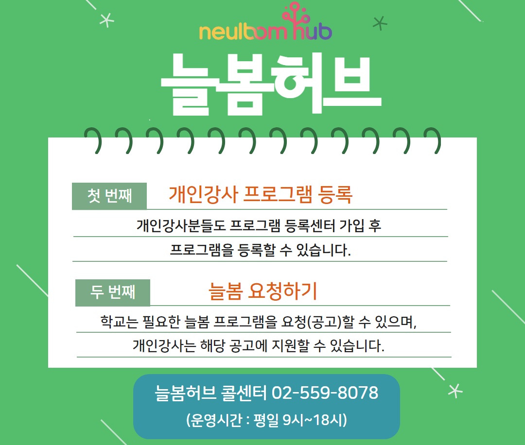 neulbom hub  늘봄허브 안내사항 프로그램 공급 대상 확대 등 기능 개선  첫 번째 개인강사 프로그램 등록 개인강사분들도 프로그램 등록센터 가입 후 프로그램을 등록할 수 있습니다.  두 번째 늘봄 요청하기 학교는 필요한 늘봄 프로그램을 요청(공고)할 수 있으며, 개인강사는 해당 공고에 지원할 수 있습니다.  2025년 2월 20일부터 늘봄허브 기능이 확대됩니다. 자세한 사항은 늘봄허브 매뉴얼을 참조해주세요.  늘봄허브 콜센터 02-559-8078 (운영시간 : 평일 9시~18시)